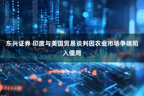 东兴证券 印度与美国贸易谈判因农业市场争端陷入僵局