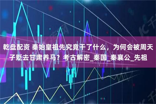 乾盘配资 秦始皇祖先究竟干了什么，为何会被周天子贬去甘肃养马？考古解密_秦国_秦襄公_先祖