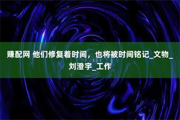 赚配网 他们修复着时间，也将被时间铭记_文物_刘澄宇_工作