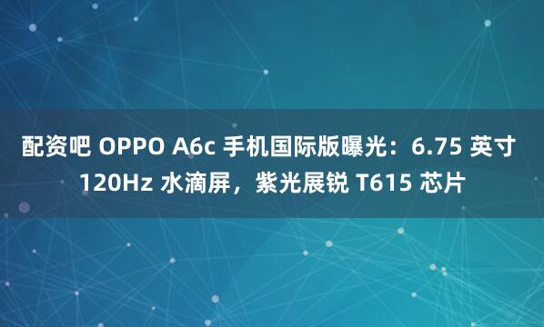 配资吧 OPPO A6c 手机国际版曝光:6.75 英寸 120Hz 水滴屏,紫光展锐 T615 芯片