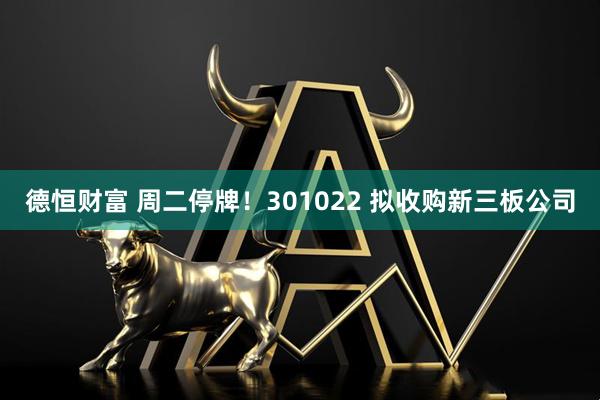 德恒财富 周二停牌!301022 拟收购新三板公司