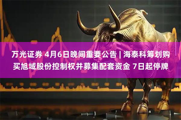 万光证券 4月6日晚间重要公告 | 海泰科筹划购买旭域股份控制权并募集配套资金 7日起停牌