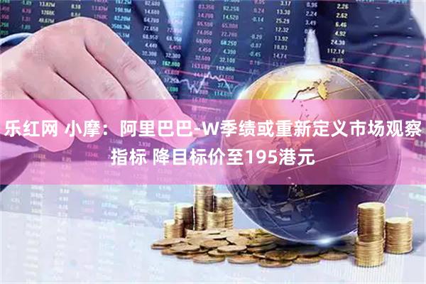 乐红网 小摩:阿里巴巴-W季绩或重新定义市场观察指标 降目标价至195港元